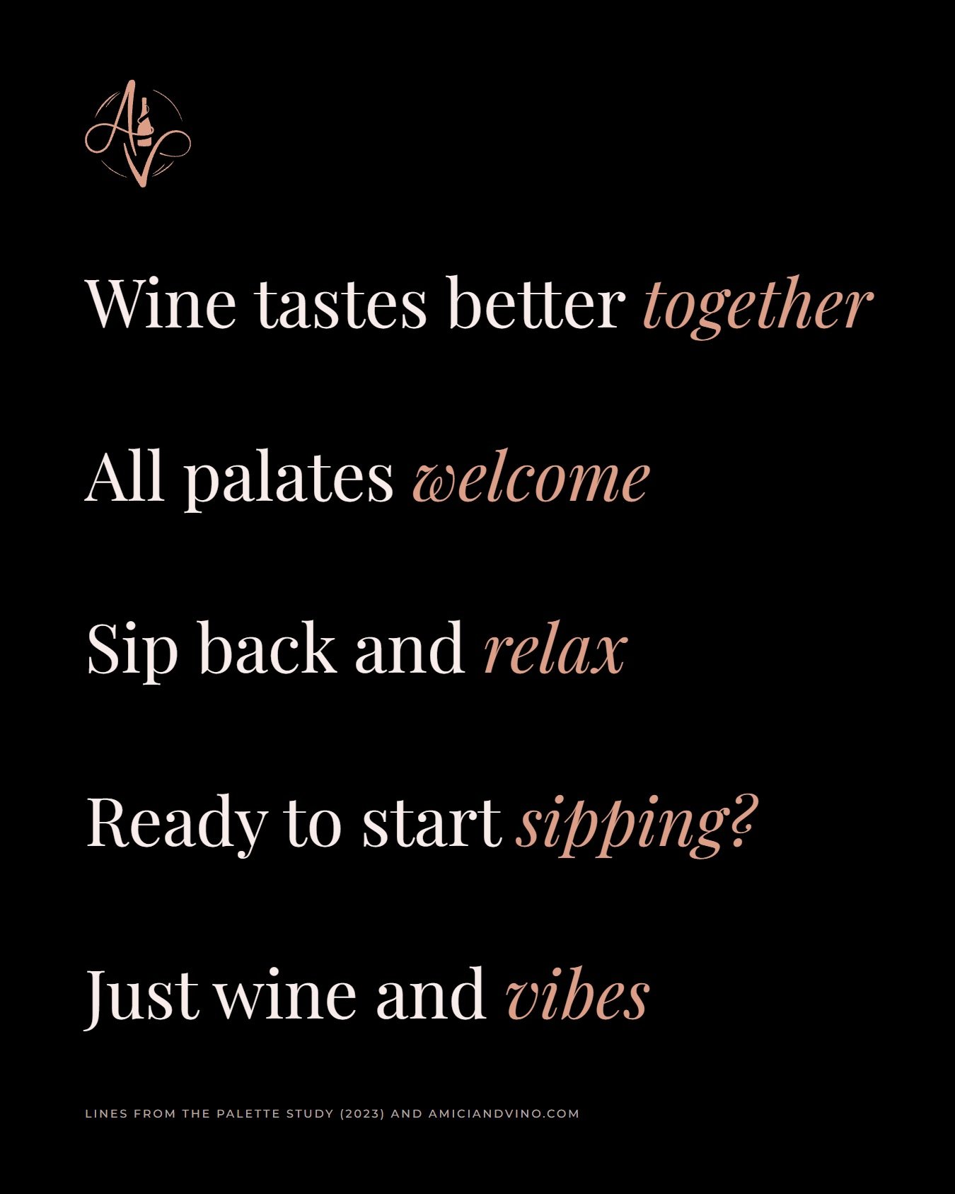 Five lines on black, each ending in a rose-copper italic word: Wine tastes better together. All palates welcome. Sip back and relax. Ready to start sipping? Just wine and vibes.